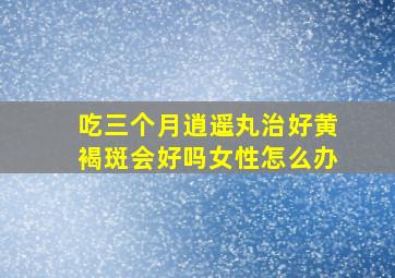 吃三个月逍遥丸治好黄褐斑会好吗女性怎么办