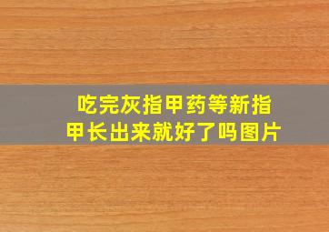 吃完灰指甲药等新指甲长出来就好了吗图片