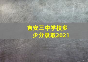 吉安三中学校多少分录取2021