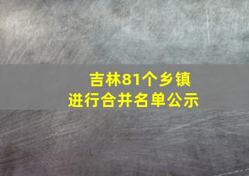 吉林81个乡镇进行合并名单公示