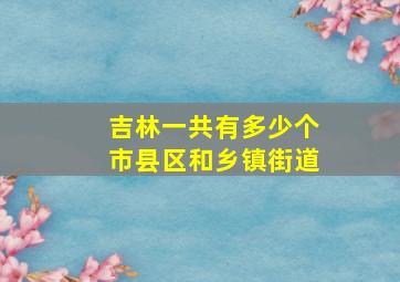 吉林一共有多少个市县区和乡镇街道