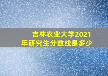 吉林农业大学2021年研究生分数线是多少