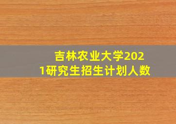 吉林农业大学2021研究生招生计划人数