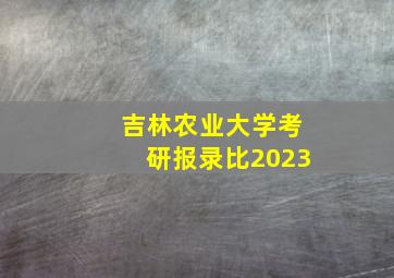 吉林农业大学考研报录比2023