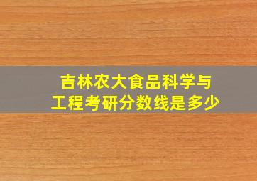 吉林农大食品科学与工程考研分数线是多少