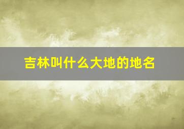 吉林叫什么大地的地名