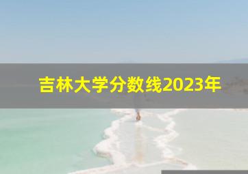 吉林大学分数线2023年