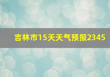 吉林市15天天气预报2345