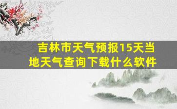 吉林市天气预报15天当地天气查询下载什么软件