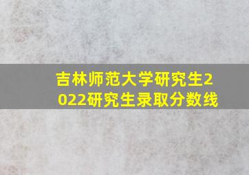 吉林师范大学研究生2022研究生录取分数线