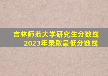 吉林师范大学研究生分数线2023年录取最低分数线