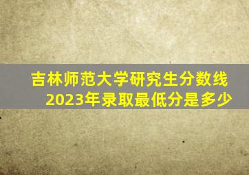 吉林师范大学研究生分数线2023年录取最低分是多少