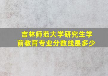 吉林师范大学研究生学前教育专业分数线是多少