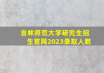 吉林师范大学研究生招生官网2023录取人数