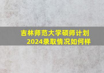 吉林师范大学硕师计划2024录取情况如何样