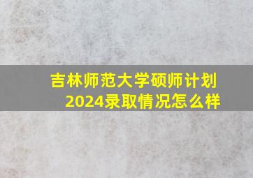 吉林师范大学硕师计划2024录取情况怎么样