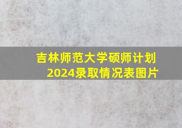 吉林师范大学硕师计划2024录取情况表图片