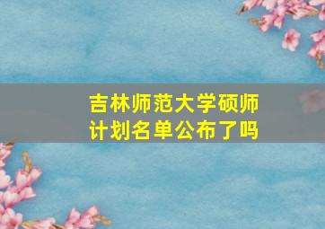 吉林师范大学硕师计划名单公布了吗