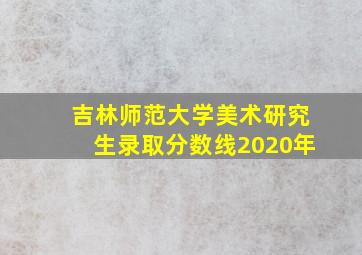 吉林师范大学美术研究生录取分数线2020年