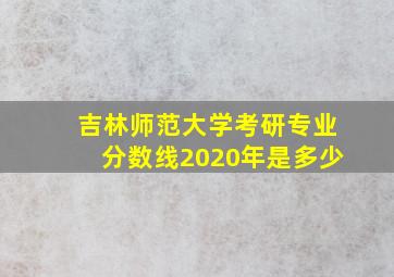 吉林师范大学考研专业分数线2020年是多少