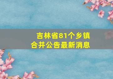 吉林省81个乡镇合并公告最新消息