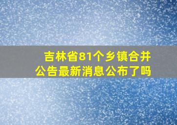 吉林省81个乡镇合并公告最新消息公布了吗