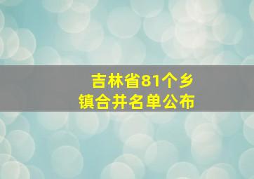 吉林省81个乡镇合并名单公布