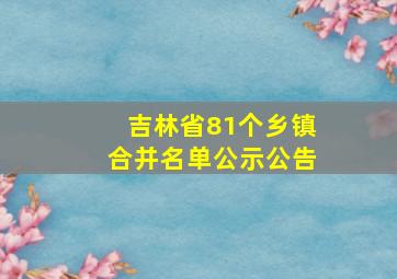 吉林省81个乡镇合并名单公示公告