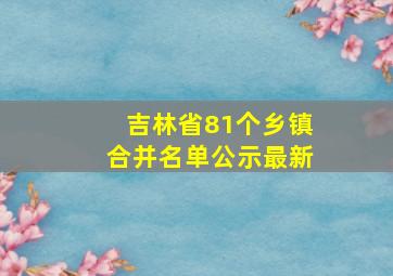 吉林省81个乡镇合并名单公示最新