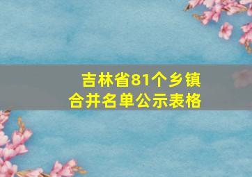 吉林省81个乡镇合并名单公示表格