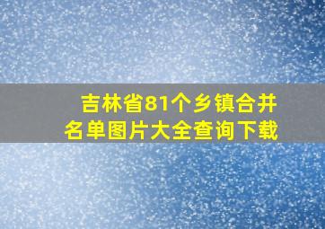 吉林省81个乡镇合并名单图片大全查询下载