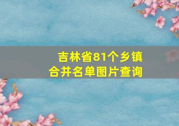 吉林省81个乡镇合并名单图片查询