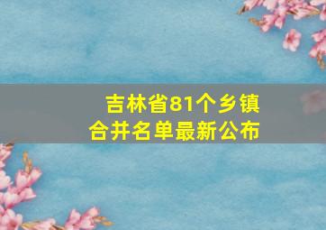 吉林省81个乡镇合并名单最新公布