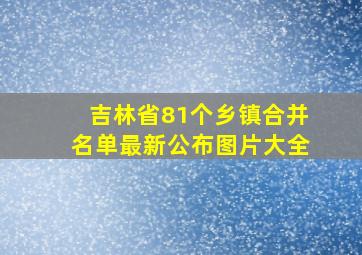 吉林省81个乡镇合并名单最新公布图片大全