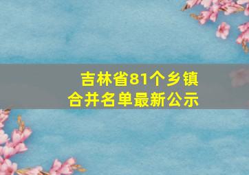 吉林省81个乡镇合并名单最新公示