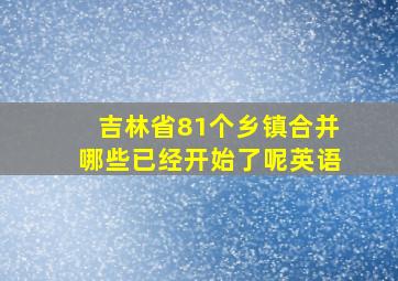 吉林省81个乡镇合并哪些已经开始了呢英语