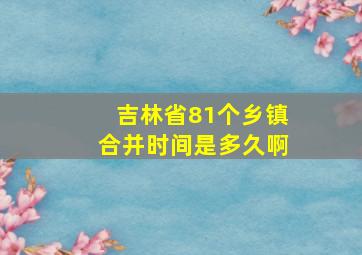 吉林省81个乡镇合并时间是多久啊