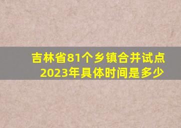 吉林省81个乡镇合并试点2023年具体时间是多少