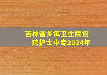 吉林省乡镇卫生院招聘护士中专2024年