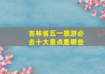 吉林省五一旅游必去十大景点是哪些