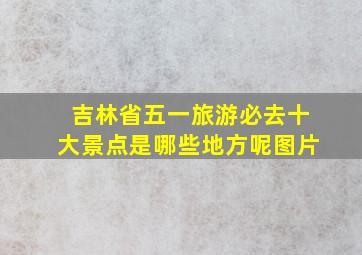 吉林省五一旅游必去十大景点是哪些地方呢图片