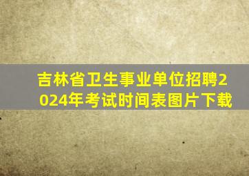 吉林省卫生事业单位招聘2024年考试时间表图片下载