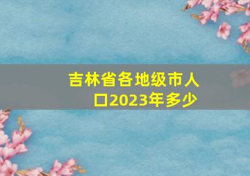 吉林省各地级市人口2023年多少