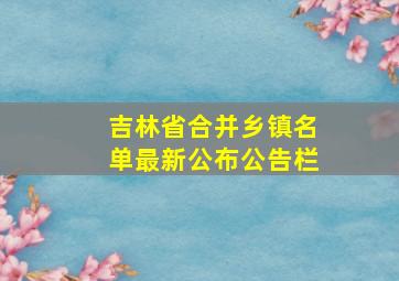 吉林省合并乡镇名单最新公布公告栏