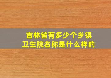 吉林省有多少个乡镇卫生院名称是什么样的