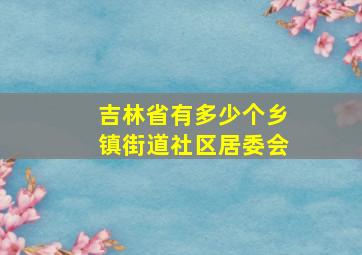 吉林省有多少个乡镇街道社区居委会