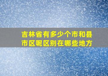 吉林省有多少个市和县市区呢区别在哪些地方