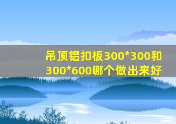 吊顶铝扣板300*300和300*600哪个做出来好