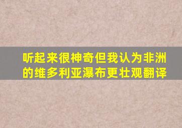 听起来很神奇但我认为非洲的维多利亚瀑布更壮观翻译