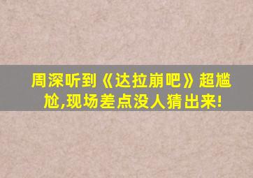 周深听到《达拉崩吧》超尴尬,现场差点没人猜出来!